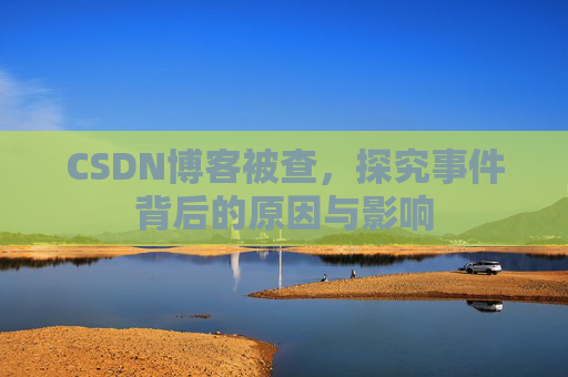 CSDN博客被查,探究事件背后的原因与影响